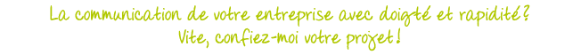 La communication de votre entreprise avec doigté et rapidité ? Vite, confiez-moi votre projet !